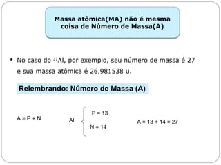 Capítulo 13 – Mol
 No caso do 27
Al, por exemplo, seu número de massa é 27
e sua massa atômica é 26,981538 u.
Massa atômica(MA) não é mesma
coisa de Número de Massa(A)
Relembrando: Número de Massa (A)
A = P + N Al
P = 13
N = 14
A = 13 + 14 = 27
 