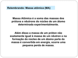 Relembrando: Massa atômica (MA)
Massa Atômica é a soma das massas dos
prótons e nêutrons do núcleo de um átomo
determinada experimentalmente.
Além disso a massa de um próton não
exatamente igual à massa de um nêutron e na
formação do núcleo de um átomo parte da
massa é convertida em energia, ocorre uma
pequena perda de massa.
 