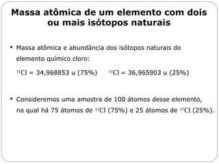 Massa atômica de um elemento com dois
ou mais isótopos naturais
 Massa atômica e abundância dos isótopos naturais do
elemento químico cloro:
35
Cl = 34,968853 u (75%) 37
Cl = 36,965903 u (25%)
Capítulo 13 – Mol
 Consideremos uma amostra de 100 átomos desse elemento,
na qual há 75 átomos de 35
Cl (75%) e 25 átomos de 37
Cl (25%).
 