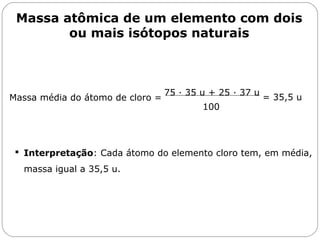 Capítulo 13 – Mol
 Interpretação: Cada átomo do elemento cloro tem, em média,
massa igual a 35,5 u.
75 · 35 u + 25 · 37 u
100
= 35,5 uMassa média do átomo de cloro =
Massa atômica de um elemento com dois
ou mais isótopos naturais
 