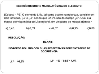 EXERCÍCIOS SOBRE MASSA ATÔMICA DO ELEMENTO:
(Cesesp - PE) O elemento Lítio, tal como ocorre na natureza, consiste em
dois isòtopos, 3Li7
e 3Li6
, sendo que 92,6% são do isótopo 3Li7
. Qual é a
massa atômica média do Lítio natural, em unidades de massa atômica?
a) 6,45 b) 6,39 c) 6,57 d) 6,93 e)6,88
RESOLUÇÃO:
DADOS:
ISÓTOPOS DO LÍTIO COM SUAS RESPECTIVAS PORCENTAGENS DE
OCORRÊNCIA
3Li7
92,6% 3Li6
100 – 92,6 = 7,4%
 