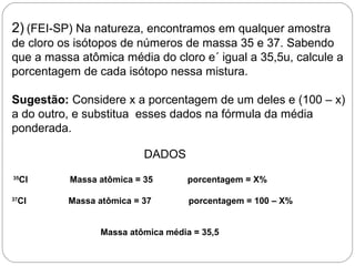 2) (FEI-SP) Na natureza, encontramos em qualquer amostra
de cloro os isótopos de números de massa 35 e 37. Sabendo
que a massa atômica média do cloro e´ igual a 35,5u, calcule a
porcentagem de cada isótopo nessa mistura.
Sugestão: Considere x a porcentagem de um deles e (100 – x)
a do outro, e substitua esses dados na fórmula da média
ponderada.
DADOS
35
Cl Massa atômica = 35 porcentagem = X%
37
Cl Massa atômica = 37 porcentagem = 100 – X%
Massa atômica média = 35,5
 