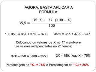 AGORA, BASTA APLICAR A
FÓRMULA:
3550 = 35X + 3700 – 37X
Colocando os valores de X no 1º membro e
os valores independentes no 2º, temos:
2X = 150, logo X = 75%
Porcentagem do 35
Cl = 75% e Porcentagem do 37
Cl = 25%
100.35,5 = 35X + 3700 – 37X
37X – 35X = 3700 – 3550
 