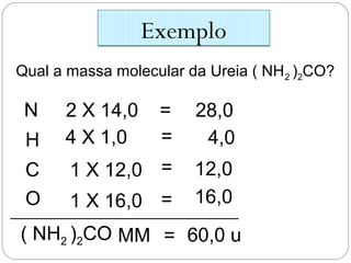 Exemplo
Qual a massa molecular da Ureia ( NH2 )2CO?
N 2 X 14,0 = 28,0
H 4 X 1,0 = 4,0
C 1 X 12,0 = 12,0
( NH2 )2CO MM = 60,0 u
O 1 X 16,0 = 16,0
 