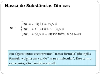 Massa de Substâncias Iônicas
Capítulo 13 – Mol
NaCl
Na = 23 u; Cl = 35,5 u
NaCl = 1 ∙ 23 u + 1 ∙ 35,5 u
NaCl = 58,5 u ⇒ Massa fórmula do NaCl
Em alguns textos encontramos “ massa fórmula” (do inglês
formula weight) em vez de “ massa molecular”. Este termo,
entretanto, não é usado no Brasil.
 