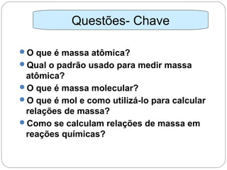 O que é massa atômica?
Qual o padrão usado para medir massa
atômica?
O que é massa molecular?
O que é mol e como utilizá-lo para calcular
relações de massa?
Como se calculam relações de massa em
reações químicas?
Questões- Chave
 