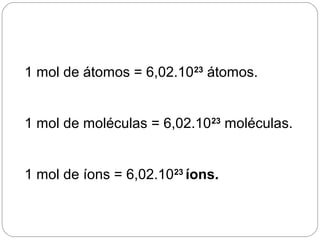 1 mol de átomos = 6,02.1023
átomos.
1 mol de moléculas = 6,02.1023
moléculas.
1 mol de íons = 6,02.1023
íons.
 