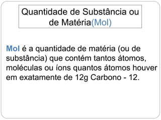 Quantidade de Substância ou
de Matéria(Mol)
Mol é a quantidade de matéria (ou de
substância) que contém tantos átomos,
moléculas ou íons quantos átomos houver
em exatamente de 12g Carbono - 12.
 
