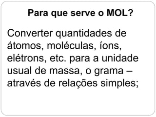 Converter quantidades de
átomos, moléculas, íons,
elétrons, etc. para a unidade
usual de massa, o grama –
através de relações simples;
Para que serve o MOL?
 