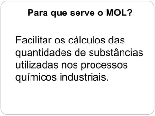 Facilitar os cálculos das
quantidades de substâncias
utilizadas nos processos
químicos industriais.
Para que serve o MOL?
 