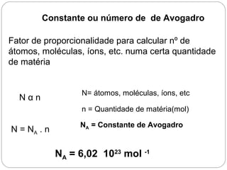 Constante ou número de de Avogadro
Fator de proporcionalidade para calcular nº de
átomos, moléculas, íons, etc. numa certa quantidade
de matéria
N α n
N= átomos, moléculas, íons, etc
n = Quantidade de matéria(mol)
N = NA . n
NA = Constante de Avogadro
NA = 6,02 1023
mol -1
 