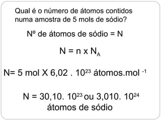 Qual é o número de átomos contidos
numa amostra de 5 mols de sódio?
N = n x NA
N= 5 mol X 6,02 . 1023
átomos.mol -1
N = 30,10. 1023
ou 3,010. 1024
átomos de sódio
Nº de átomos de sódio = N
 