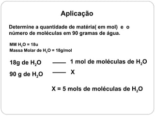 Aplicação
Determine a quantidade de matéria( em mol) e o
número de moléculas em 90 gramas de água.
MM H2O = 18u
Massa Molar de H2O = 18g/mol
X = 5 mols de moléculas de H2O
18g de H2O 1 mol de moléculas de H2O
90 g de H2O X
 