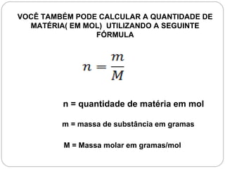 VOCÊ TAMBÉM PODE CALCULAR A QUANTIDADE DE
MATÉRIA( EM MOL) UTILIZANDO A SEGUINTE
FÓRMULA
n = quantidade de matéria em mol
m = massa de substância em gramas
M = Massa molar em gramas/mol
 