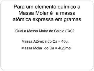Qual a Massa Molar do Cálcio (Ca)?
Massa Atômica do Ca = 40u;
Massa Molar do Ca = 40g/mol
Para um elemento químico a
Massa Molar é a massa
atômica expressa em gramas
 