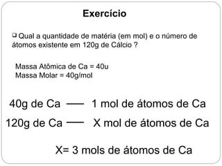 Exercício
 Qual a quantidade de matéria (em mol) e o número de
átomos existente em 120g de Cálcio ?
Massa Atômica de Ca = 40u
Massa Molar = 40g/mol
40g de Ca 1 mol de átomos de Ca
120g de Ca X mol de átomos de Ca
X= 3 mols de átomos de Ca
 
