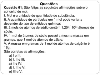Questão 01: São feitas as seguintes afirmações sobre o
conceito de mol:
I. Mol é a unidade de quantidade de substância;
II. A quantidade de partículas em 1 mol pode variar a
depender do tipo de entidade química;
III. 2 mols de átomos de sódio contém 1,204. 1024
átomos de
sódio.
IV. 1 mol de átomos de sódio possui a mesma massa em
gramas, que 1 mol de átomos de cálcio;
V. A massa em gramas de 1 mol de átomos de oxigênio é
16g.
São corretas as afirmações:
a) I e III;
b) I, II e III;
c) II e IV;
d) I, III e V;
e) III e V.
Questões
 