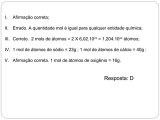 I. Afirmação correta;
II. Errado. A quantidade mol é igual para qualquer entidade química;
III. Correto. 2 mols de átomos = 2 X 6,02.1023
= 1,204.1024
átomos;
IV. 1 mol de átomos de sódio = 23g ; 1 mol de átomos de cálcio = 40g ;
V. Afirmação correta. 1 mol de átomos de oxigênio = 16g.
Resposta: D
 