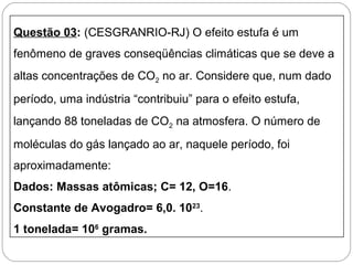 Questão 03: (CESGRANRIO-RJ) O efeito estufa é um
fenômeno de graves conseqüências climáticas que se deve a
altas concentrações de CO2 no ar. Considere que, num dado
período, uma indústria “contribuiu” para o efeito estufa,
lançando 88 toneladas de CO2 na atmosfera. O número de
moléculas do gás lançado ao ar, naquele período, foi
aproximadamente:
Dados: Massas atômicas; C= 12, O=16.
Constante de Avogadro= 6,0. 1023
.
1 tonelada= 106
gramas.
 