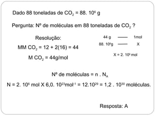 Dado 88 toneladas de CO2 = 88. 106
g
Pergunta: Nº de moléculas em 88 toneladas de CO2 ?
Resolução:
MM CO2 = 12 + 2(16) = 44
M CO2 = 44g/mol
Nº de moléculas = n . NA
N = 2. 106
mol X 6,0. 1023
mol-1
= 12.1029
= 1,2 . 1030
moléculas.
Resposta: A
44 g 1mol
88. 106
g X
X = 2. 106
mol
 