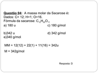Questão 04: A massa molar da Sacarose é:
Dados: C= 12; H=1; O=16.
Fórmula da sacarose: C12H22O11
a) 180 u c) 180 g/mol
b)342 u d) 342 g/mol
e)340 g/mol
MM = 12(12) + 22(1) + 11(16) = 342u
M = 342g/mol
Resposta: D
 