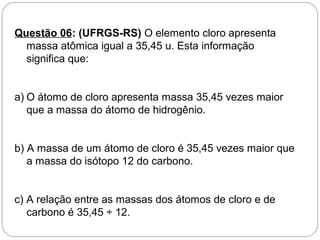 Questão 06: (UFRGS-RS) O elemento cloro apresenta
massa atômica igual a 35,45 u. Esta informação
significa que:
a) O átomo de cloro apresenta massa 35,45 vezes maior
que a massa do átomo de hidrogênio.
b) A massa de um átomo de cloro é 35,45 vezes maior que
a massa do isótopo 12 do carbono.
c) A relação entre as massas dos átomos de cloro e de
carbono é 35,45 ÷ 12.
 