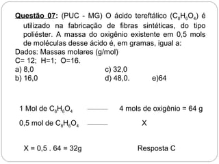 Questão 07: (PUC - MG) O ácido tereftálico (C8H6O4) é
utilizado na fabricação de fibras sintéticas, do tipo
poliéster. A massa do oxigênio existente em 0,5 mols
de moléculas desse ácido é, em gramas, igual a:
Dados: Massas molares (g/mol)
C= 12; H=1; O=16.
a) 8,0 c) 32,0
b) 16,0 d) 48,0. e)64
1 Mol de C8H6O4 4 mols de oxigênio = 64 g
0,5 mol de C8H6O4 X
X = 0,5 . 64 = 32g Resposta C
 