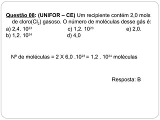 Questão 08: (UNIFOR – CE) Um recipiente contém 2,0 mols
de cloro(Cl2) gasoso. O número de moléculas desse gás é:
a) 2,4. 1023
c) 1,2. 1023
e) 2,0.
b) 1,2. 1024
d) 4,0
Nº de moléculas = 2 X 6,0 .1023
= 1,2 . 1024
moléculas
Resposta: B
 