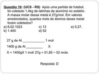 Questão 10: (UCS - RS) Após uma partida de futebol,
foi coletado 1,4kg de latinhas de alumínio no estádio.
A massa molar desse metal é 27g/mol. Em valores
arredondados, quantos mols de átomos desse metal
foram coletados?
a) 6,02.1023 c) 13 e) 0,27.
b) 1.400 d) 52
27 g de Al ____________ 1 mol
1400 g de Al _________ X
X = 1400gX 1 mol/ 27g = 51,85 ~ 52 mols
Resposta: D
 