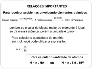 RELAÇÕES IMPORTANTES
Para resolver problemas envolvendo elementos químicos
Massa molar(g) 1 mol de átomos 6,0 . 1023
átomos
corresponde contém
Lembre-se o valor da Massa molar do elemento é igual
ao da massa atômica, porém a unidade é g/mol
Para calcular a quantidade de matéria
em mol, você pode utilizar a expressão:
n =
m
M
Para calcular quantidade de átomos
N = n . NA ou N = n . 6,0 . 1023
 