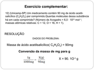 Exercício complementar:
RESOLUÇÃO
DADOS DO PROBLEMA:
Massa de ácido acetilsalicílico( C9H8O4) = 90mg
Conversão da massa de mg para g
X = 90. 1O-3
g
12) (Unicamp-SP) Um medicamento contém 90 mg de ácido acetil-
salicílico (C9H8O4) por comprimido.Quantas moléculas dessa substância
há em cada comprimido? (Número de Avogadro = 6,0 · 1023
mol–1
;
massas atômicas relativas: C = 12, O = 16, H = 1).
 