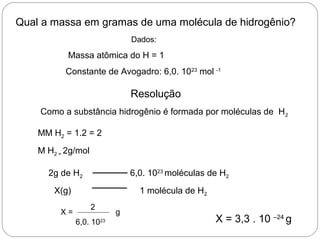 Qual a massa em gramas de uma molécula de hidrogênio?
Dados:
Massa atômica do H = 1
Constante de Avogadro: 6,0. 1023
mol -1
Resolução
Como a substância hidrogênio é formada por moléculas de H2
MM H2 = 1.2 = 2
M H2 = 2g/mol
2g de H2 6,0. 1023
moléculas de H2
X(g) 1 molécula de H2
X =
2
6,0. 1023
g
X = 3,3 . 10 –24
g
 