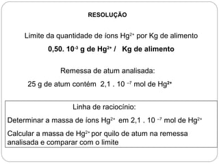 RESOLUÇÃO
Limite da quantidade de íons Hg2+
por Kg de alimento
0,50. 10-3
g de Hg2+
/ Kg de alimento
Remessa de atum analisada:
25 g de atum contém 2,1 . 10 –7
mol de Hg2+
Linha de raciocínio:
Determinar a massa de íons Hg2+
em 2,1 . 10 –7
mol de Hg2+
Calcular a massa de Hg2+
por quilo de atum na remessa
analisada e comparar com o limite
 