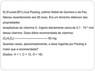 9) (Fuvest-SP) Linus Pauling, prêmio Nobel de Química e da Paz,
faleceu recentemente aos 93 anos. Era um ferrenho defensor das
propriedades
terapêuticas da vitamina C. Ingeria diariamente cerca de 2,1 · 10–2
mol
dessa vitamina. Dose diária recomendada de vitamina:
(C6H8O6) ---------------------------------- 62 mg
Quantas vezes, aproximadamente, a dose ingerida por Pauling é
maior que a recomendada?
(Dados: H = 1, C = 12, O = 16)
 