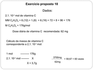 Exercício proposto 10
Dados:
2,1. 10-2
mol de vitamina C
MM C6H8O6 = 6.(12) + 1.(8) + 6.(16) = 72 + 8 + 96 = 176
M C6H8O6 = 176g/mol
Dose diária de vitamina C recomendada: 62 mg
Cálculo da massa de vitamina C
correspondente a 2,1. 10-2
mol:
1 mol ---------- 176g
2,1. 10-2
mol --------- X
X = 3,7g
3700mg
62mg
= 59,67 = 60 vezes
 