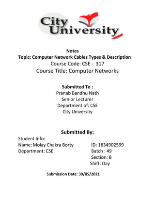 Notes
Topic: Computer Network Cables Types & Description
Course Code: CSE - 317
Course Title: Computer Networks
Submitted To :
Pranab Bandhu Nath
Senior Lecturer
Department of: CSE
City University
Submitted By:
Student Info:
Name: Molay Chakra Borty ID: 1834902599
Department: CSE Batch : 49
Section: B
Shift: Day
Submission Date: 30/05/2021
 