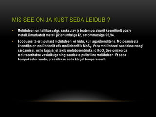 MIS SEE ON JA KUST SEDA LEIDUB ?
•   Molübdeen on hallikasvalge, rasksulav ja toatemperatuuril keemiliselt püsiv
    metall.Omadustelt metall järjenumbriga 42, aatommassiga 95,94.
•   Looduses täiesti puhast molübdeeni ei leidu, küll aga ühenditena. Mo peamiseks
    ühendiks on molübdeniit ehk molüdeenläik MoS2. Vaba molübdeeni saadakse maagi
    särdamisel, mille tagajärjel tekib molübdeentrioksiid MoO3.See omakorda
    redutseeritakse vesinikuga ning saadakse pulbriline molübdeen. Et seda
    kompakseks muuta, pressitakse seda kõrgel temperatuuril.
 