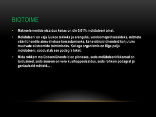 BIOTOIME
•   Makroelementide sisaldus kehas on üle 0,01% molübdeeni ainet.
•   Molübdeeni on vaja luukoe tekkeks ja arenguks, vereloomeprotsessideks, mitmete
    väävliühendite ainevahetuse korrastamiseks, kehavõõraid ühendeid kahjutuks
    muutvate süsteemide toimimiseks. Kui aga organismis on liiga palju
    molübdeeni, soodustab see podagra teket.
•   Mida rohkem molübdeeniühendeid on pinnases, seda molübdeenirikkamad on
    toiduained, seda suurem on vere kusihappesisaldus, seda rohkem podagrat ja
    geniaalseid mõtteid... .
 