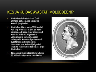 KES JA KUIDAS AVASTATI MOLÜBDEENI?
•   Molübdeeni ainet avastas Carl
    Wilhelm Scheele,kes oli rootsi
    keemik ja apteeker.
•   Molübdeeni ta avastas 1778 aastal
    kui tegi kindlaks, et õhk on kahe
    komponendi segu, kuid ei suutnud
    koostist määrata.Hiljemalt ta
    valmistas üle kümne happesi
    millega siis kaasnes iga elemendi
    avastamisega rida keerulisi
    laboratoorseid katseid ja igast ei
    jõua me rääkida,nende hulgast oligi
    Molübdeen.
•   Tänapäeval molübdeeni hind ulatub
    30.000 tuhande euroni tonni kohta.
 