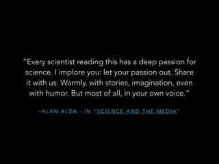 “Every scientist reading this has a deep passion for
science. I implore you: let your passion out. Share
it with us. Warmly, with stories, imagination, even
with humor. But most of all, in your own voice.”
–ALAN ALDA - IN “SCIENCE AND THE MEDIA”

 
