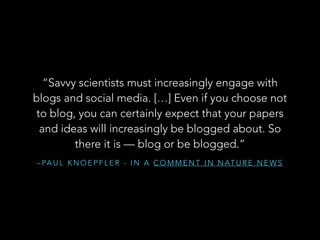 “Savvy scientists must increasingly engage with
blogs and social media. […] Even if you choose not
to blog, you can certainly expect that your papers
and ideas will increasingly be blogged about. So
there it is — blog or be blogged.”
– PA U L K N O E P F L E R - I N A C O M M E N T I N N AT U R E N E W S

 