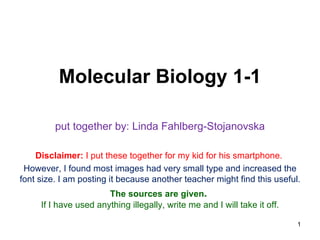 Molecular Biology 1-1

         put together by: Linda Fahlberg-Stojanovska

    Disclaimer: I put these together for my kid for his smartphone.
 However, I found most images had very small type and increased the
font size. I am posting it because another teacher might find this useful.
                       The sources are given.
     If I have used anything illegally, write me and I will take it off.

                                                                           1
 