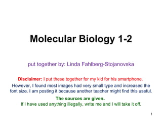 Molecular Biology 1-2

         put together by: Linda Fahlberg-Stojanovska

    Disclaimer: I put these together for my kid for his smartphone.
 However, I found most images had very small type and increased the
font size. I am posting it because another teacher might find this useful.
                       The sources are given.
     If I have used anything illegally, write me and I will take it off.

                                                                           1
 