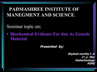 PADMASHREE INSTITUTE OF
MANEGMENT AND SCIENCE.
Seminar topic on;
• Biochemical Evidence For dna As Genetic
Material
Presented by;
Shylesh murthy I .A
1st yr Msc
biotechnology
PIMS
 