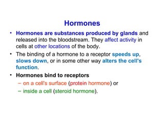 Hormones
• Hormones are substances produced by glands and
  released into the bloodstream. They affect activity in
  cells at other locations of the body.
• The binding of a hormone to a receptor speeds up,
  slows down, or in some other way alters the cell's
  function.
• Hormones bind to receptors
   – on a cell's surface (protein hormone) or
   – inside a cell (steroid hormone).
 