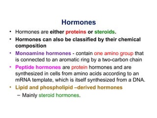 Hormones
• Hormones are either proteins or steroids.
• Hormones can also be classified by their chemical
  composition
• Monoamine hormones - contain one amino group that
  is connected to an aromatic ring by a two-carbon chain
• Peptide hormones are protein hormones and are
  synthesized in cells from amino acids according to an
  mRNA template, which is itself synthesized from a DNA.
• Lipid and phospholipid –derived hormones
   – Mainly steroid hormones.
 