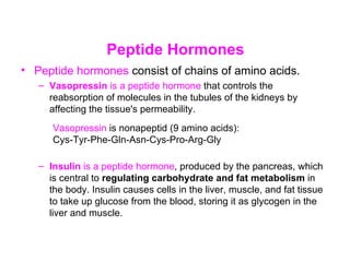 Peptide Hormones
• Peptide hormones consist of chains of amino acids.
   – Vasopressin is a peptide hormone that controls the
     reabsorption of molecules in the tubules of the kidneys by
     affecting the tissue's permeability.
      Vasopressin is nonapeptid (9 amino acids):
      Cys-Tyr-Phe-Gln-Asn-Cys-Pro-Arg-Gly

   – Insulin is a peptide hormone, produced by the pancreas, which
     is central to regulating carbohydrate and fat metabolism in
     the body. Insulin causes cells in the liver, muscle, and fat tissue
     to take up glucose from the blood, storing it as glycogen in the
     liver and muscle.
 