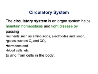Circulatory System
The circulatory system is an organ system helps
maintain homeostasis and fight disease by
passing
•nutrients such as amino acids, electrolytes and lymph,
•gases such as O2 and CO2
•hormones and
•blood cells, etc.
to and from cells in the body.
 