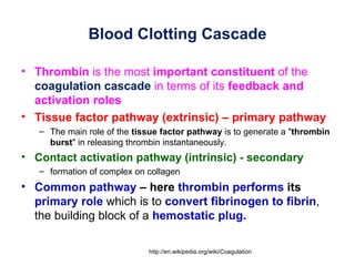 Blood Clotting Cascade

• Thrombin is the most important constituent of the
  coagulation cascade in terms of its feedback and
  activation roles
• Tissue factor pathway (extrinsic) – primary pathway
   – The main role of the tissue factor pathway is to generate a "thrombin
     burst" in releasing thrombin instantaneously.
• Contact activation pathway (intrinsic) - secondary
   – formation of complex on collagen
• Common pathway – here thrombin performs its
  primary role which is to convert fibrinogen to fibrin,
  the building block of a hemostatic plug.

                             http://en.wikipedia.org/wiki/Coagulation
 