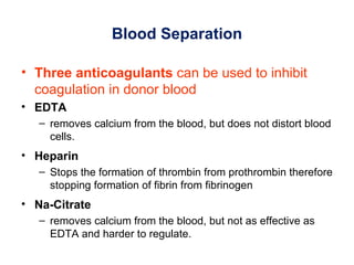 Blood Separation

• Three anticoagulants can be used to inhibit
  coagulation in donor blood
• EDTA
   – removes calcium from the blood, but does not distort blood
     cells.
• Heparin
   – Stops the formation of thrombin from prothrombin therefore
     stopping formation of fibrin from fibrinogen
• Na-Citrate
   – removes calcium from the blood, but not as effective as
     EDTA and harder to regulate.
 